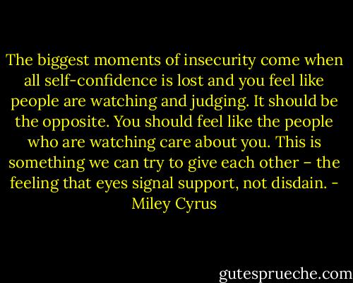 The biggest moments of insecurity come when all self-confidence is lost and you feel like people are watching and judging. It should be the opposite. You should feel like the people who are watching care about you. This is something we can try to give each other – the feeling that eyes signal support, not disdain. - Miley Cyrus