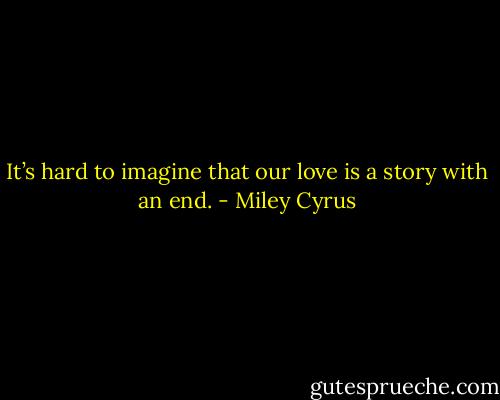 It’s hard to imagine that our love is a story with an end. - Miley Cyrus