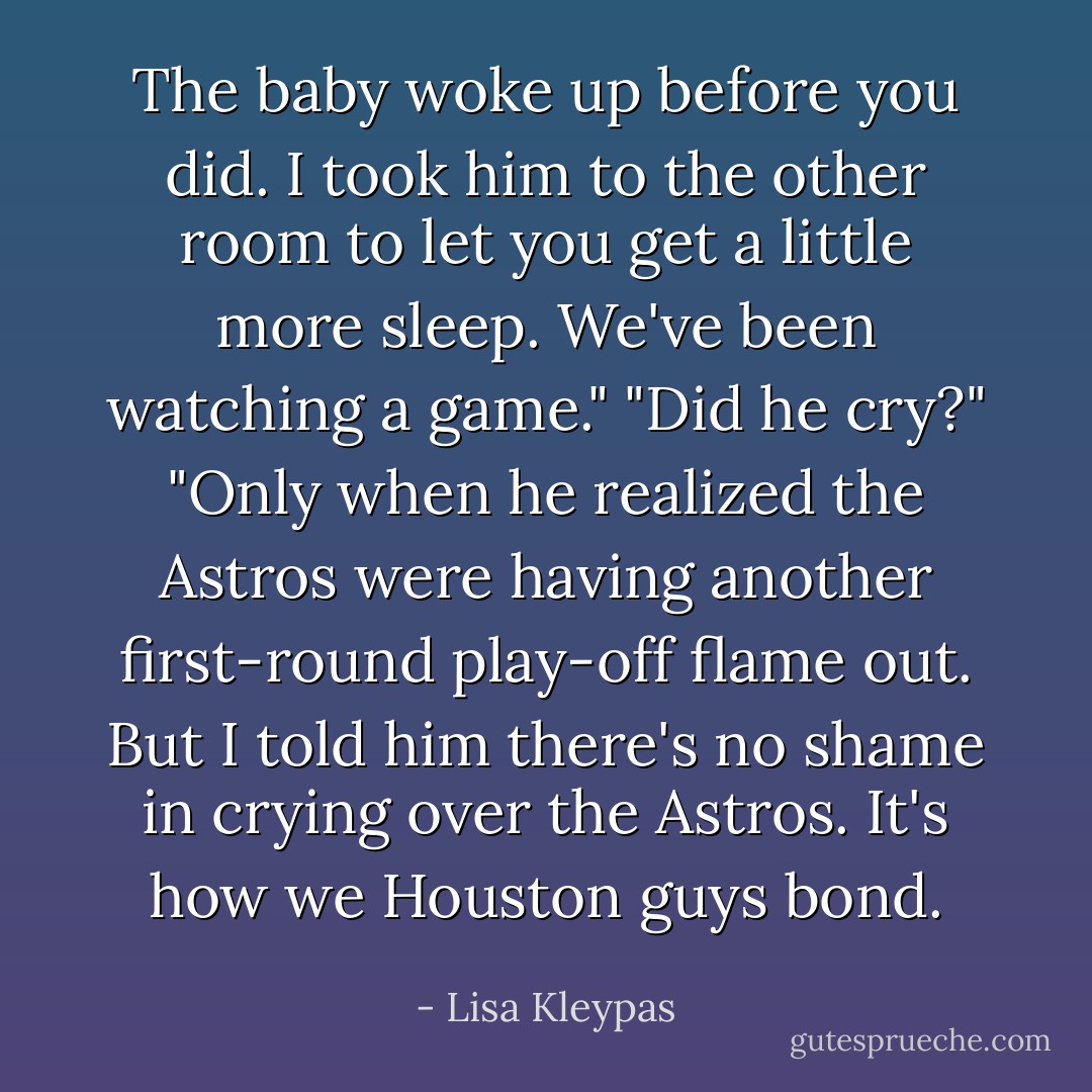 The baby woke up before you did. I took him to the other room to let you get a little more sleep. We've been watching a game."<br />"Did he cry?"<br />"Only when he realized the Astros were having another first-round play-off flame out. But I told him there's no shame in crying over the Astros. It's how we Houston guys bond. - Lisa Kleypas