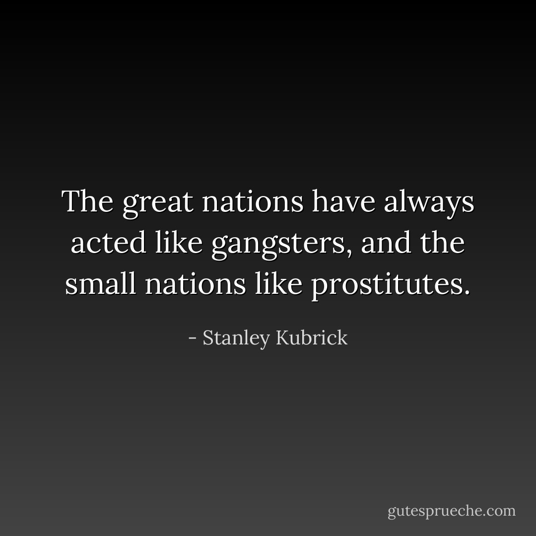 The great nations have always acted like gangsters, and the small nations like prostitutes. - Stanley Kubrick