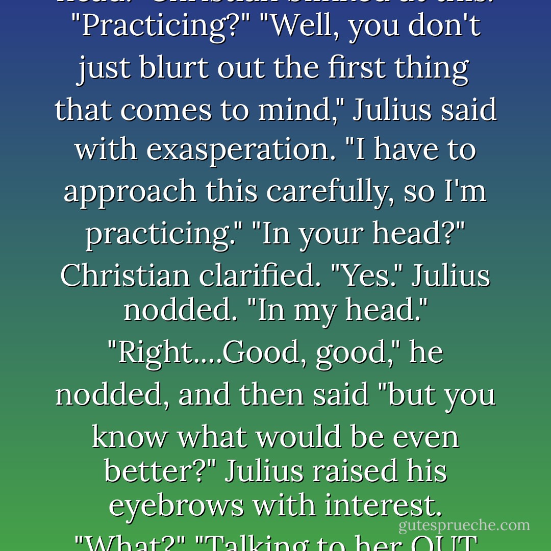 Okay," Christian said with a great show at maintaining his patience. "So you can't dance. But you could at least talk to the woman."<br />Julius frowned and avoided his gaze. "I am talking."<br />"You aren't," Christian insisted. "You haven't said more than a handful of words."<br />Scowling, he admitted, "I'm practicing in my head."<br />Christian blinked at this. "Practicing?"<br />"Well, you don't just blurt out the first thing that comes to mind," Julius said with exasperation. "I have to approach this carefully, so I'm practicing."<br />"In your head?" Christian clarified.<br />"Yes." Julius nodded. "In my head."<br />"Right....Good, good," he nodded, and then said "but you know what would be even better?"<br />Julius raised his eyebrows with interest. "What?"<br />"Talking to her OUT LOUD!" Christian snapped. "Jesus Christ, Father, you're as old as the earth. You run a huge corporation, dealing with people-even women-day in day out. Surely you can string a couple of words together and manage a little conversation with the woman? - Lynsay Sands