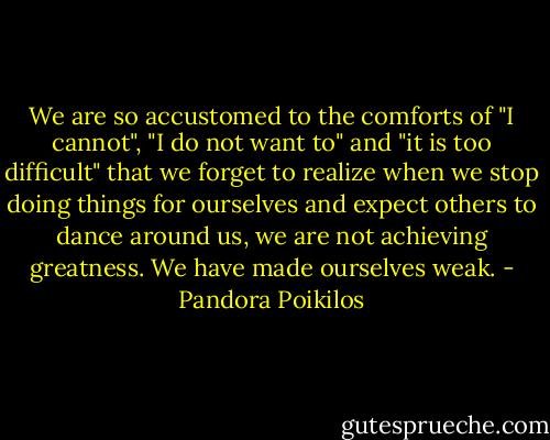 We are so accustomed to the comforts of "I cannot", "I do not want to" and "it is too difficult" that we forget to realize when we stop doing things for ourselves and expect others to dance around us, we are not achieving greatness. We have made ourselves weak. - Pandora Poikilos