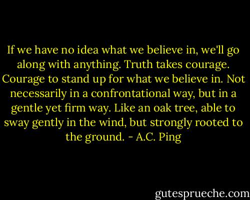 If we have no idea what we believe in, we'll go along with anything. Truth takes courage. Courage to stand up for what we believe in. Not necessarily in a confrontational way, but in a gentle yet firm way. Like an oak tree, able to sway gently in the wind, but strongly rooted to the ground. - A.C. Ping