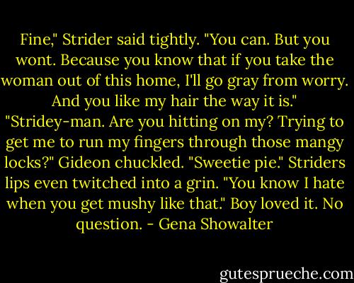 Fine," Strider said tightly. "You can. But you wont. Because you know that if you take the woman out of this home, I'll go gray from worry. And you like my hair the way it is."<br />"Stridey-man. Are you hitting on my? Trying to get me to run my fingers through those mangy locks?"<br />Gideon chuckled. "Sweetie pie."<br />Striders lips even twitched into a grin. "You know I hate when you get mushy like that."<br />Boy loved it. No question. - Gena Showalter