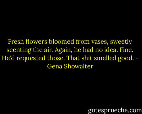 Fresh flowers bloomed from vases, sweetly scenting the air. Again, he had no idea. Fine. He'd requested those. That shit smelled good. - Gena Showalter