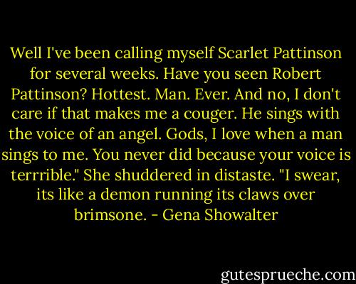 Well I've been calling myself Scarlet Pattinson for several weeks. Have you seen Robert Pattinson? Hottest. Man. Ever. And no, I don't care if that makes me a couger. He sings with the voice of an angel. Gods, I love when a man sings to me. You never did because your voice is terrrible." She shuddered in distaste. "I swear, its like a demon running its claws over brimsone. - Gena Showalter