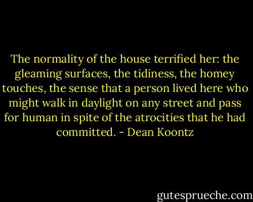 The normality of the house terrified her: the gleaming surfaces, the tidiness, the homey touches, the sense that a person lived here who might walk in daylight on any street and pass for human in spite of the atrocities that he had committed. - Dean Koontz