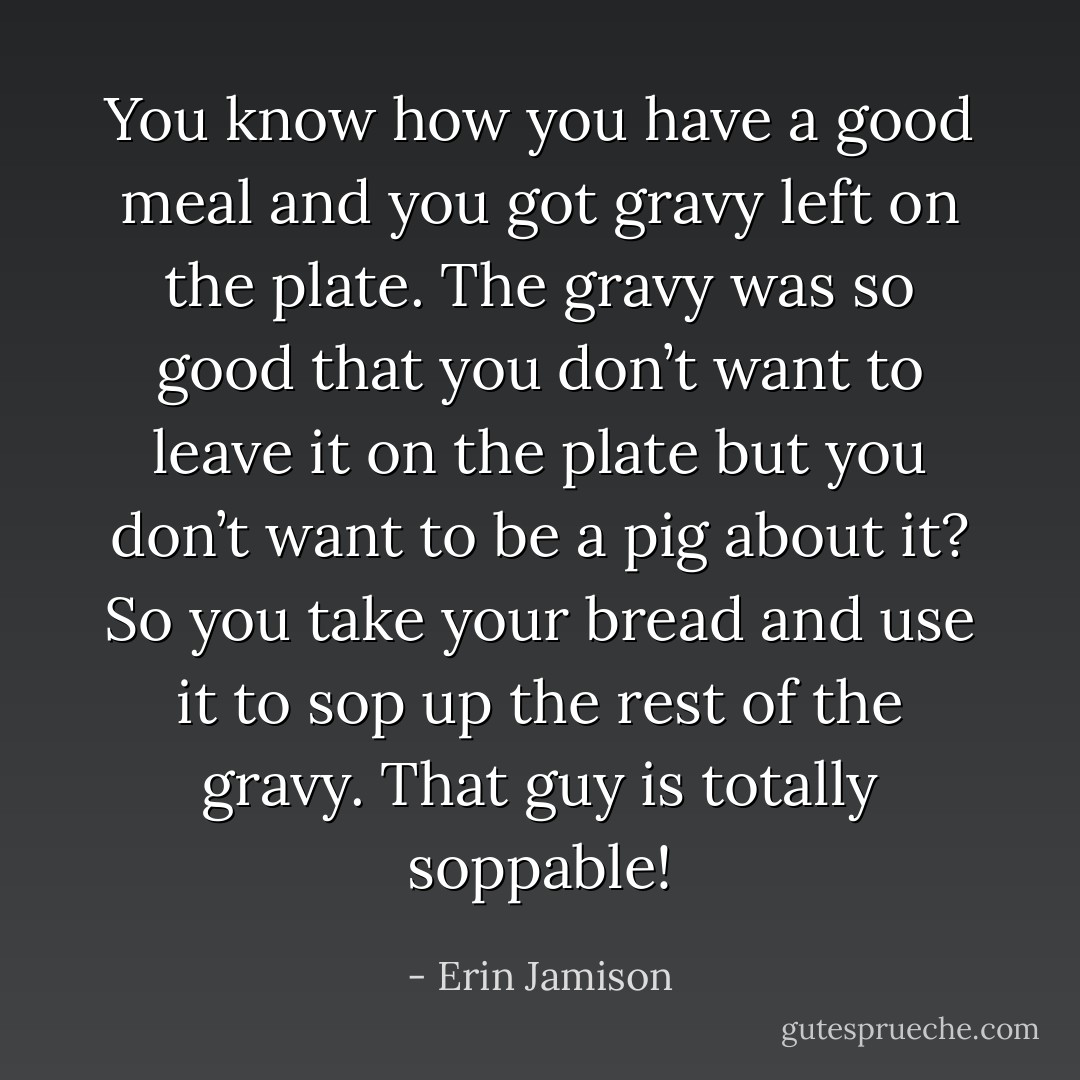 You know how you have a good meal and you got gravy left on the plate. The gravy was so good that you don’t want to leave it on the plate but you don’t want to be a pig about it? So you take your bread and use it to sop up the rest of the gravy. That guy is totally soppable! - Erin Jamison