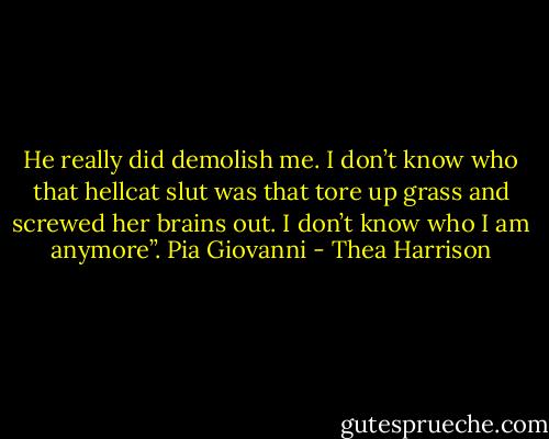 He really did demolish me. I don’t know who that hellcat slut was that tore up grass and screwed her brains out. I don’t know who I am anymore”.<br />Pia Giovanni - Thea Harrison