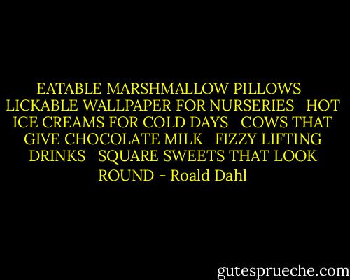 EATABLE MARSHMALLOW PILLOWS <br /><br />LICKABLE WALLPAPER FOR NURSERIES <br /><br />HOT ICE CREAMS FOR COLD DAYS <br /><br />COWS THAT GIVE CHOCOLATE MILK <br /><br />FIZZY LIFTING DRINKS <br /><br />SQUARE SWEETS THAT LOOK ROUND - Roald Dahl