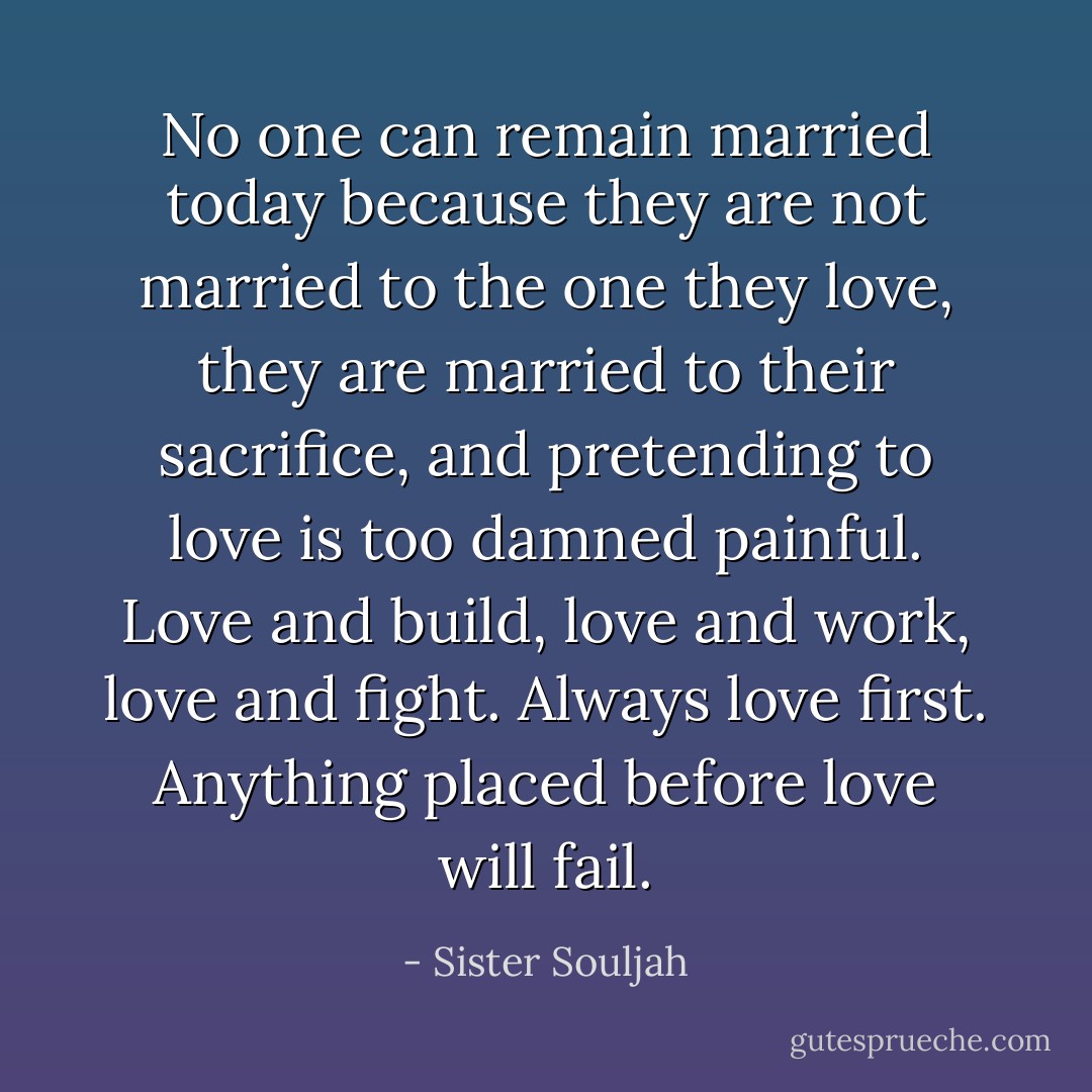 No one can remain married today because they are not married to the one they love, they are married to their sacrifice, and pretending to love is too damned painful. Love and build, love and work, love and fight. Always love first. Anything placed before love will fail. - Sister Souljah