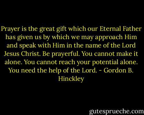 Prayer is the great gift which our Eternal Father has given us by which we may approach Him and speak with Him in the name of the Lord Jesus Christ. Be prayerful. You cannot make it alone. You cannot reach your potential alone. You need the help of the Lord. - Gordon B. Hinckley