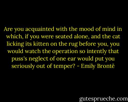 Are you acquainted with the mood of mind in which, if you were seated alone, and the cat licking its kitten on the rug before you, you would watch the operation so intently that puss's neglect of one ear would put you seriously out of temper? - Emily Brontë