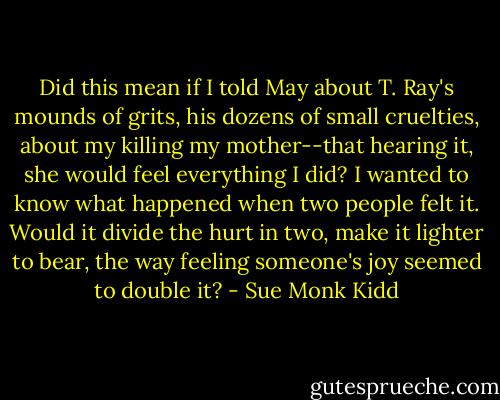 Did this mean if I told May about T. Ray's mounds of grits, his dozens of small cruelties, about my killing my mother--that hearing it, she would feel everything I did? I wanted to know what happened when two people felt it. Would it divide the hurt in two, make it lighter to bear, the way feeling someone's joy seemed to double it? - Sue Monk Kidd