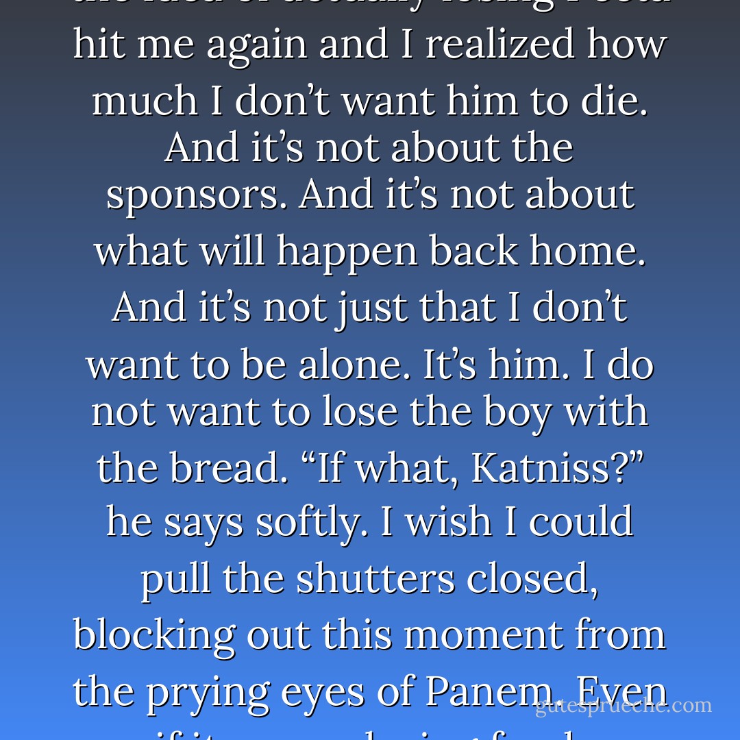 I reach out and take his hand.<br />“Well, he probably used up a lot of resources helping me knock you out,” I say mischievously.<br />“Yeah, about that,” says Peeta, entwining his fingers in mine. “Don’t try something like that again.”<br />“Or what?” I ask.<br />“Or . . . or . . .” He can’t think of anything good. “Just give me a minute.”<br />“What’s the problem?” I say with a grin.<br />“The problem is we’re both still alive. Which only reinforces the idea in your mind that you did the right thing,” says Peeta.<br />“I did do the right thing,” I say.<br />“No! Just don’t, Katniss!” His grip tightens, hurting my hand, and there’s real anger in his voice. “Don’t die for me. You won’t be doing me any favors. All right?”<br />I’m startled by his intensity but recognize an excellent opportunity for getting food, so I try to keep up. “Maybe I did it for myself, Peeta, did you ever think of that? Maybe you aren’t the only one who . . . who worries about . . . what it would be like if. . .”<br />I fumble. I’m not as smooth with words as Peeta. And while I was talking, the idea of actually losing Peeta hit me again and I realized how much I don’t want him to die. And it’s not about the sponsors. And it’s not about what will happen back home.<br />And it’s not just that I don’t want to be alone. It’s him. I do not want to lose the boy with the bread.<br />“If what, Katniss?” he says softly.<br />I wish I could pull the shutters closed, blocking out this moment from the prying eyes of Panem. Even if it means losing food. Whatever I’m feeling, it’s no one’s business but mine.<br />“That’s exactly the kind of topic Haymitch told me to steer clear of,” I say evasively, although Haymitch never said anything of the kind. In fact, he’s probably cursing me out right now for dropping the ball during such an emotionally charged moment. But Peeta somehow catches it.<br />“Then I’ll just have to fill in the blanks myself,” he says, and moves in to me.<br />This is the first kiss that we’re both fully aware of. Neither of us hobbled by sickness or pain or simply unconscious. Our lips neither burning with fever or icy cold. This is the first kiss where I actually feel stirring inside my chest. Warm and curious.<br />This is the first kiss that makes me want another.<br />But I don’t get it. Well, I do get a second kiss, but it’s just a light one on the tip of my nose because Peeta’s been distracted.<br />“I think your wound is bleeding again. Come on, lie down, it’s bedtime anyway,” he says. - Suzanne Collins