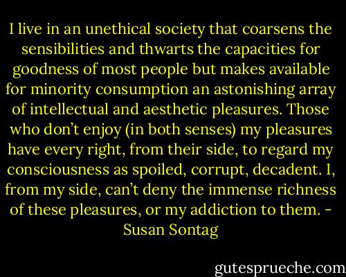 I live in an unethical society that coarsens the sensibilities and thwarts the capacities for goodness of most people but makes available for minority consumption an astonishing array of intellectual and aesthetic pleasures. Those who don’t enjoy (in both senses) my pleasures have every right, from their side, to regard my consciousness as spoiled, corrupt, decadent. I, from my side, can’t deny the immense richness of these pleasures, or my addiction to them. - Susan Sontag