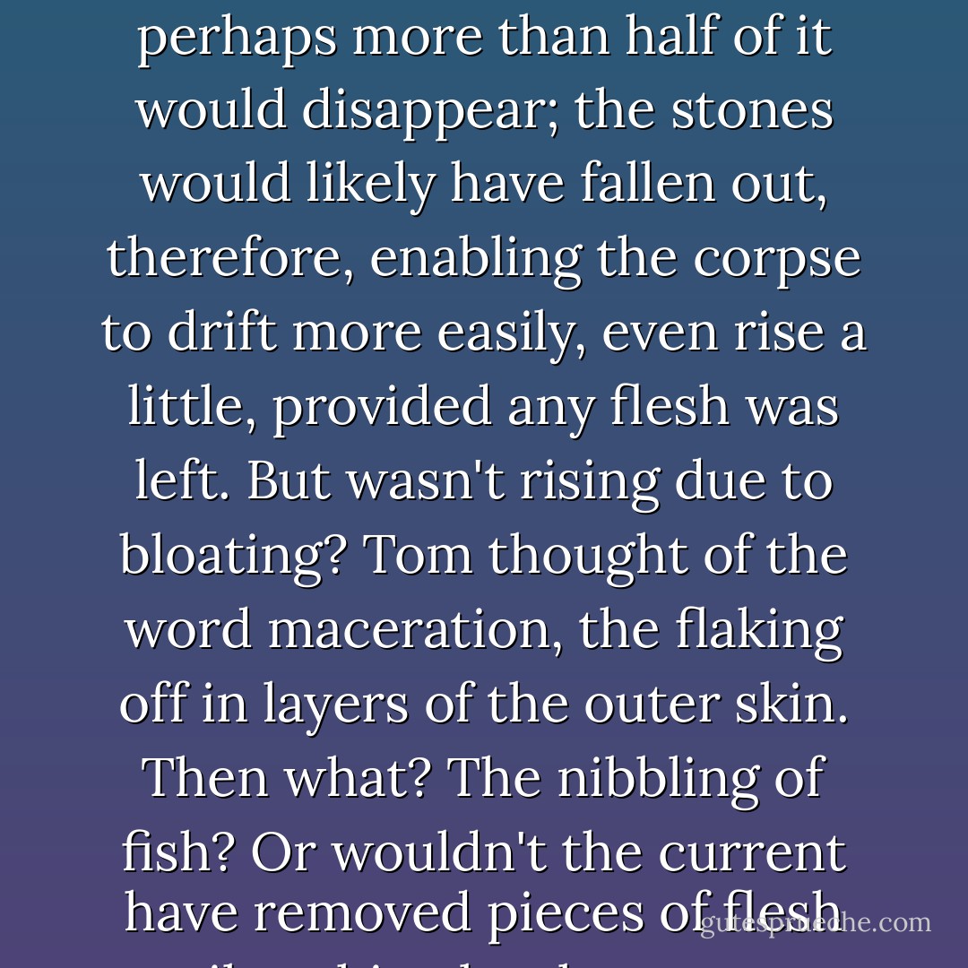 Just what did happen to a corpse under water for four, five years, even three? the tarpaulin or canvas would rot, perhaps more than half of it would disappear; the stones would likely have fallen out, therefore, enabling the corpse to drift more easily, even rise a little, provided any flesh was left. But wasn't rising due to bloating? Tom thought of the word maceration, the flaking off in layers of the outer skin. Then what? The nibbling of fish? Or wouldn't the current have removed pieces of flesh until nothing but bones were left? The bloated period must be long past... - Patricia Highsmith