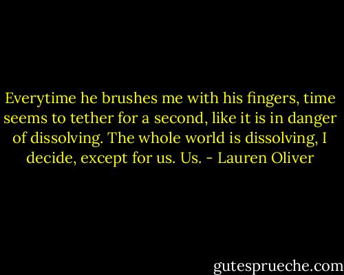 Everytime he brushes me with his fingers, time seems to tether for a second, like it is in danger of dissolving. The whole world is dissolving, I decide, except for us. Us. - Lauren Oliver