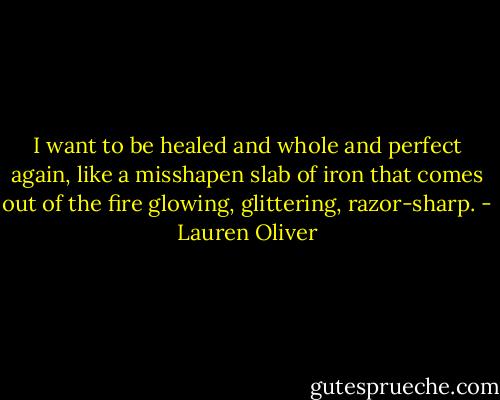I want to be healed and whole and perfect again, like a misshapen slab of iron that comes out of the fire glowing, glittering, razor-sharp. - Lauren Oliver