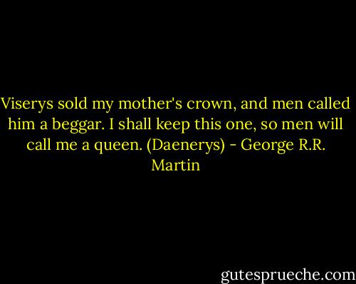 Viserys sold my mother's crown, and men called him a beggar. I shall keep this one, so men will call me a queen. (Daenerys) - George R.R. Martin
