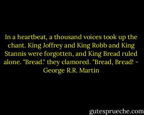 In a heartbeat, a thousand voices took up the chant. King Joffrey and King Robb and King Stannis were forgotten, and King Bread ruled alone. "Bread." they clamored. "Bread, Bread! - George R.R. Martin