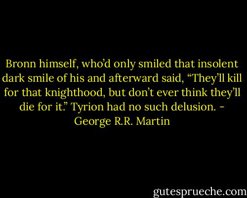 Bronn himself, who’d only smiled that insolent dark smile of his and afterward said, “They’ll kill for that knighthood, but don’t ever think they’ll die for it.”<br />Tyrion had no such delusion. - George R.R. Martin