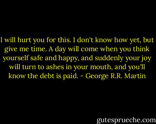 I will hurt you for this. I don't know how yet, but give me time. A day will come when you think yourself safe and happy, and suddenly your joy will turn to ashes in your mouth, and you'll know the debt is paid. - George R.R. Martin