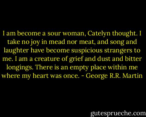 I am become a sour woman, Catelyn thought. I take no joy in mead nor meat, and song and laughter have become suspicious strangers to me. I am a creature of grief and dust and bitter longings. There is an empty place within me where my heart was once. - George R.R. Martin
