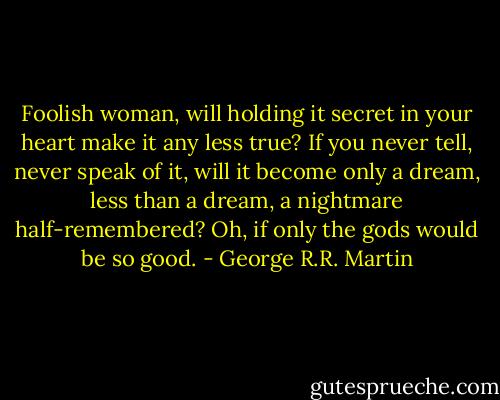 Foolish woman, will holding it secret in your heart make it any less true? If you never tell, never speak of it, will it become only a dream, less than a dream, a nightmare half-remembered? Oh, if only the gods would be so good. - George R.R. Martin