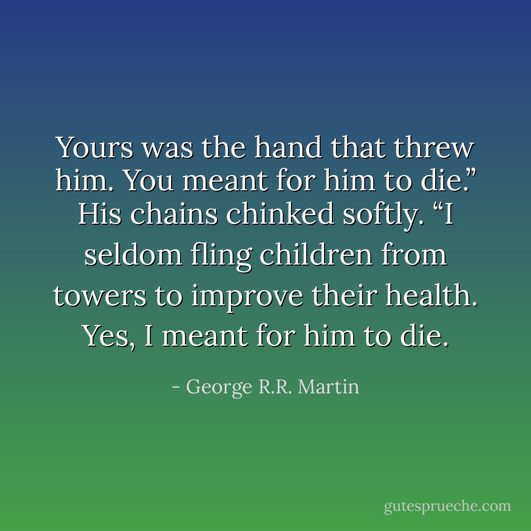 Yours was the hand that threw him. You meant for him to die.”<br />His chains chinked softly. “I seldom fling children from towers to improve their health. Yes, I meant for him to die. - George R.R. Martin
