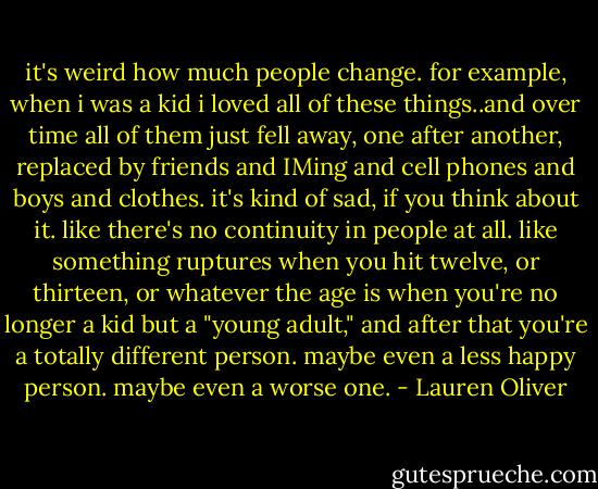 it's weird how much people change. for example, when i was a kid i loved all of these things..and over time all of them just fell away, one after another, replaced by friends and IMing and cell phones and boys and clothes. it's kind of sad, if you think about it. like there's no continuity in people at all. like something ruptures when you hit twelve, or thirteen, or whatever the age is when you're no longer a kid but a "young adult," and after that you're a totally different person. maybe even a less happy person. maybe even a worse one. - Lauren Oliver