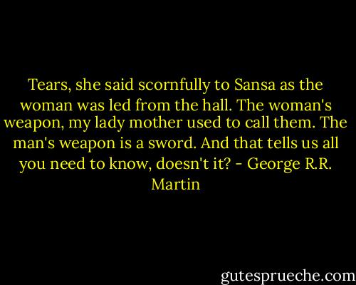 Tears, she said scornfully to Sansa as the woman was led from the hall. The woman's weapon, my lady mother used to call them. The man's weapon is a sword. And that tells us all you need to know, doesn't it? - George R.R. Martin