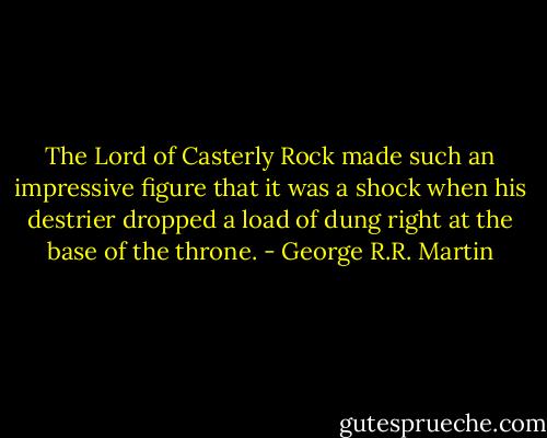 The Lord of Casterly Rock made such an impressive figure that it was a shock when his destrier dropped a load of dung right at the base of the throne. - George R.R. Martin