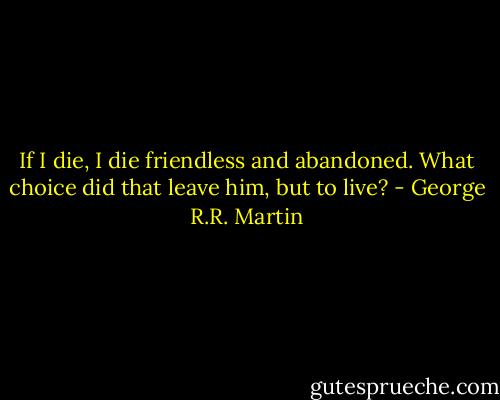 If I die, I die friendless and abandoned. What choice did that leave him, but to live? - George R.R. Martin