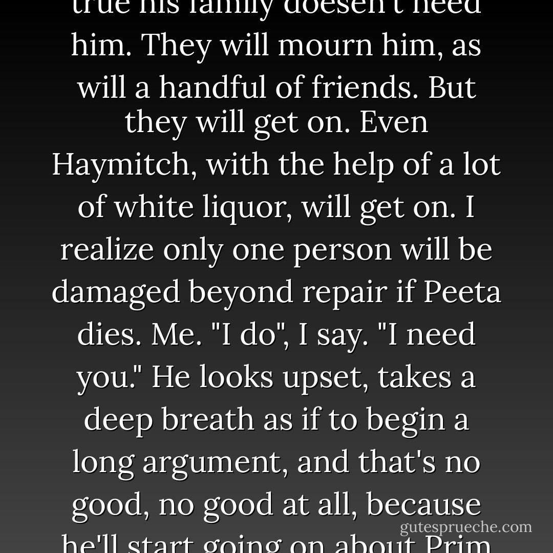 Peeta and I sit on the damp sand, facing away from each other, my right shoulder and hip pressed against his. <br />...<br />After a while I rest my head against his shoulder. Feel his hand caress my hair.<br />"Katniss... If you die, and I live, there's no life for me at all back in District Twelve. You're my whole life", he says. "I would never be happy again."<br />I start to object but he puts a finger to my lips. "It's different for you. I'm not sayin it wouldn't be hard. But there are other people who'd make your life worth living." ... "Your family needs you, Katniss", Peeta says.<br />My family. My mother. My sister. And my pretend cousin Gale. But Peeta's intension is clear. That Gale really is my family, or will be one day, if I live. That I'll marry him. So Peeta's giving me his life and Gale at the same time. To let me know I shouldn't ever have doubts about it.<br />Everithing. That's what Peeta wants me to take from him.<br />...<br />"No one really needs me", he says, and there's no self-pity in his voice. It's true his family doesen't need him. They will mourn him, as will a handful of friends. But they will get on. Even Haymitch, with the help of a lot of white liquor, will get on. I realize only one person will be damaged beyond repair if Peeta dies. Me.<br />"I do", I say. "I need you." He looks upset, takes a deep breath as if to begin a long argument, and that's no good, no good at all, because he'll start going on about Prim and my mother and everything and I'll just get confused. So before he can talk, I stop his lips with a kiss.<br />I feel that thing again. The thing I only felt once before. In the cave last year, when I was trying to get Haymitch to send us food. I kissed Peeta about a thousand times during those Games and after. But there was only one kiss that made me feel something stir deep inside. Only one that made me want more. But my head wound started bleeding and he made me lie down.<br />This time, there is nothing but us to interrupt us. And after a few attempts, Peeta gives up on talking. The sensation inside me grows warmer and spreads out from my chest, down through my body, out along my arms and legs, to the tips of my being. Instead of satisfying me, the kisses have the opposite effect, of making my need greater. I thought I was something of an expert on hunger, but this is an entirely new kind. - Suzanne Collins