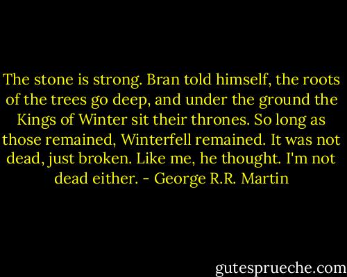 The stone is strong. Bran told himself, the roots of the trees go deep, and under the ground the Kings of Winter sit their thrones. So long as those remained, Winterfell remained. It was not dead, just broken. Like me, he thought. I'm not dead either. - George R.R. Martin