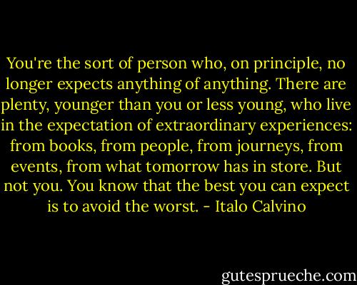 You're the sort of person who, on principle, no longer expects anything of anything. There are plenty, younger than you or less young, who live in the expectation of extraordinary experiences: from books, from people, from journeys, from events, from what tomorrow has in store. But not you. You know that the best you can expect is to avoid the worst. - Italo Calvino