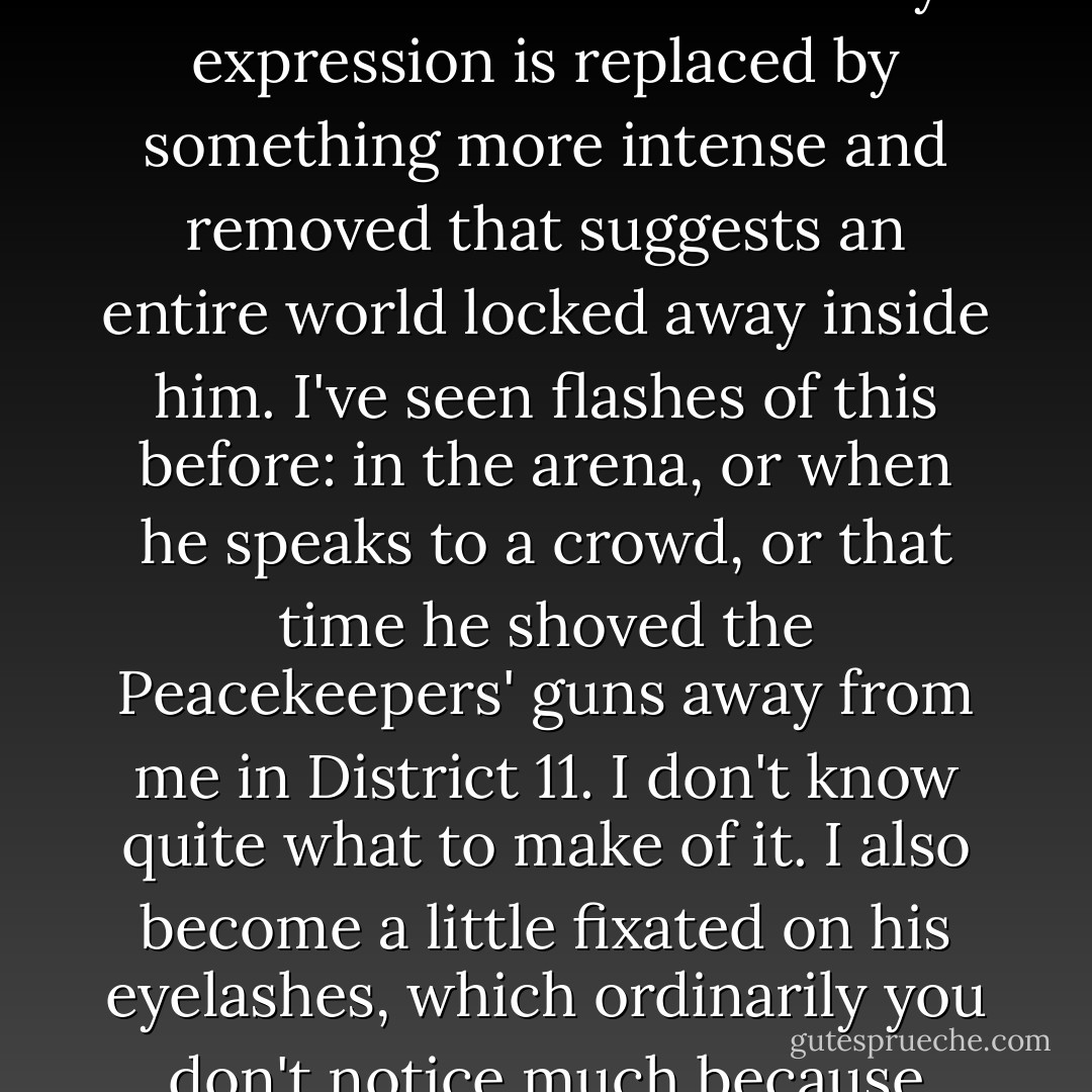 I like to watch his hands as he works, making a blank page bloom with strokes of ink, adding touches of color to our previously black and yellowish book. His face takes on a special look when he concentrates. His usual easy expression is replaced by something more intense and removed that suggests an entire world locked away inside him. I've seen flashes of this before: in the arena, or when he speaks to a crowd, or that time he shoved the Peacekeepers' guns away from me in District 11. I don't know quite what to make of it. I also become a little fixated on his eyelashes, which ordinarily you don't notice much because they're so blond. But up close, in the sunlight slanting in from the window, they're a light golden color and so long I don't see how they keep from getting all tangled up when he blinks. - Suzanne Collins