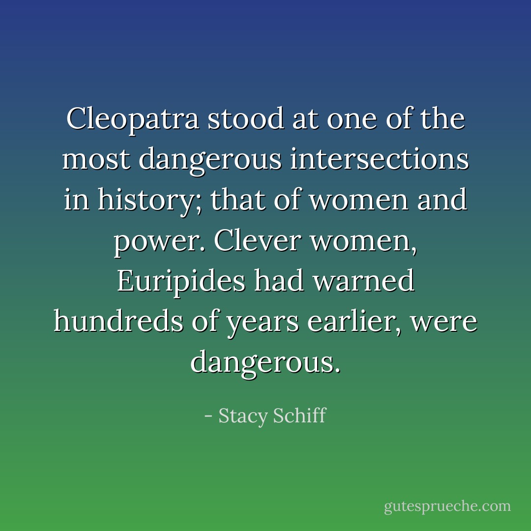 Cleopatra stood at one of the most dangerous intersections in history; that of women and power. Clever women, Euripides had warned hundreds of years earlier, were dangerous. - Stacy Schiff