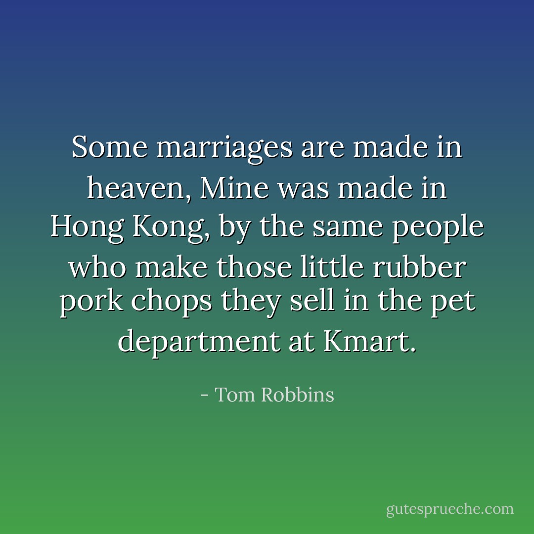 Some marriages are made in heaven,<br />Mine was made in Hong Kong, by the same people who make those little rubber pork chops they sell in the pet department at Kmart. - Tom Robbins