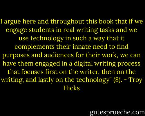 I argue here and throughout this book that if we engage students in real writing tasks and we use technology in such a way that it complements their innate need to find purposes and audiences for their work, we can have them engaged in a digital writing process that focuses first on the writer, then on the writing, and lastly on the technology” (8). - Troy Hicks