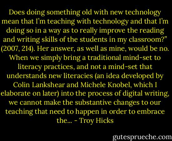Does doing something old with new technology mean that I’m teaching with technology and that I’m doing so in a way as to really improve the reading and writing skills of the students in my classroom?” (2007, 214). Her answer, as well as mine, would be no. When we simply bring a traditional mind-set to literacy practices, and not a mind-set that understands new literacies (an idea developed by Colin Lankshear and Michele Knobel, which I elaborate on later) into the process of digital writing, we cannot make the substantive changes to our teaching that need to happen in order to embrace the... - Troy Hicks