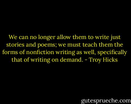 We can no longer allow them to write just stories and poems; we must teach them the forms of nonfiction writing as well, specifically that of writing on demand. - Troy Hicks