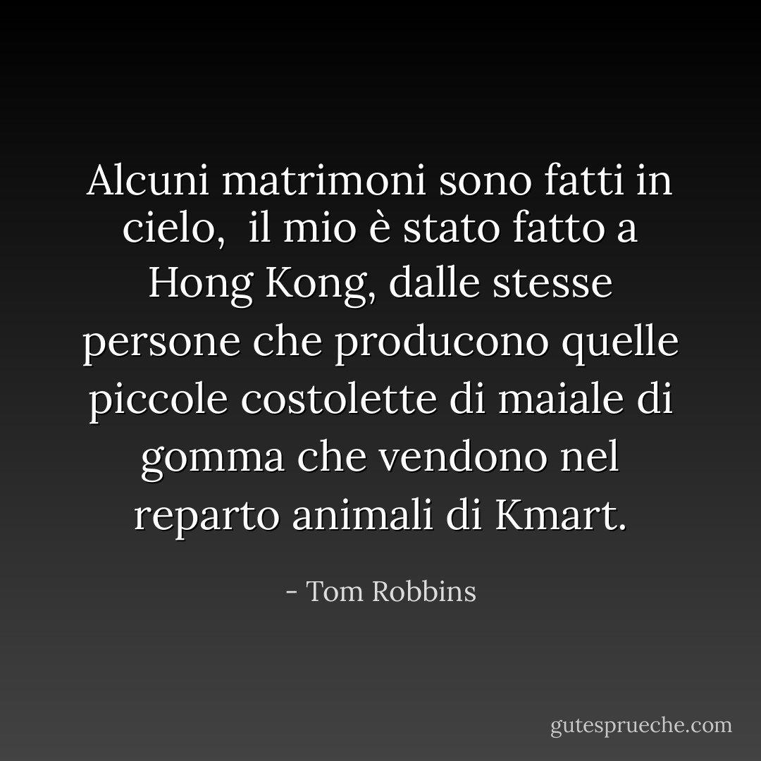 Alcuni matrimoni sono fatti in cielo, <br />il mio è stato fatto a Hong Kong, dalle stesse persone che producono quelle piccole costolette di maiale di gomma che vendono nel reparto animali di Kmart. - Tom Robbins