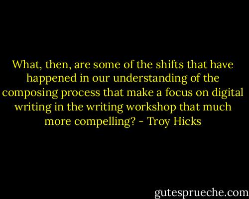 What, then, are some of the shifts that have happened in our understanding of the composing process that make a focus on digital writing in the writing workshop that much more compelling? - Troy Hicks