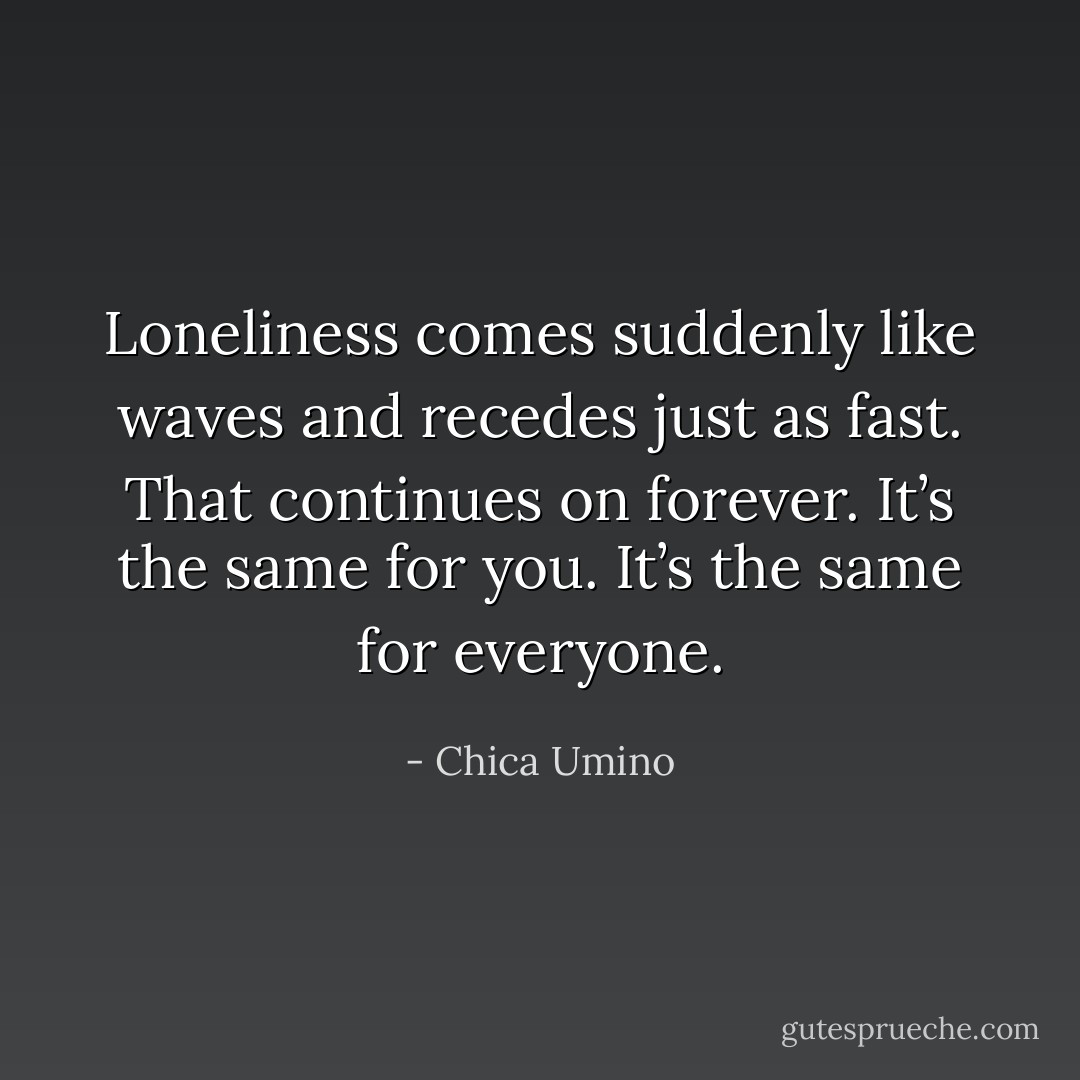 Loneliness comes suddenly like waves and recedes just as fast. That continues on forever. It’s the same for you. It’s the same for everyone. - Chica Umino