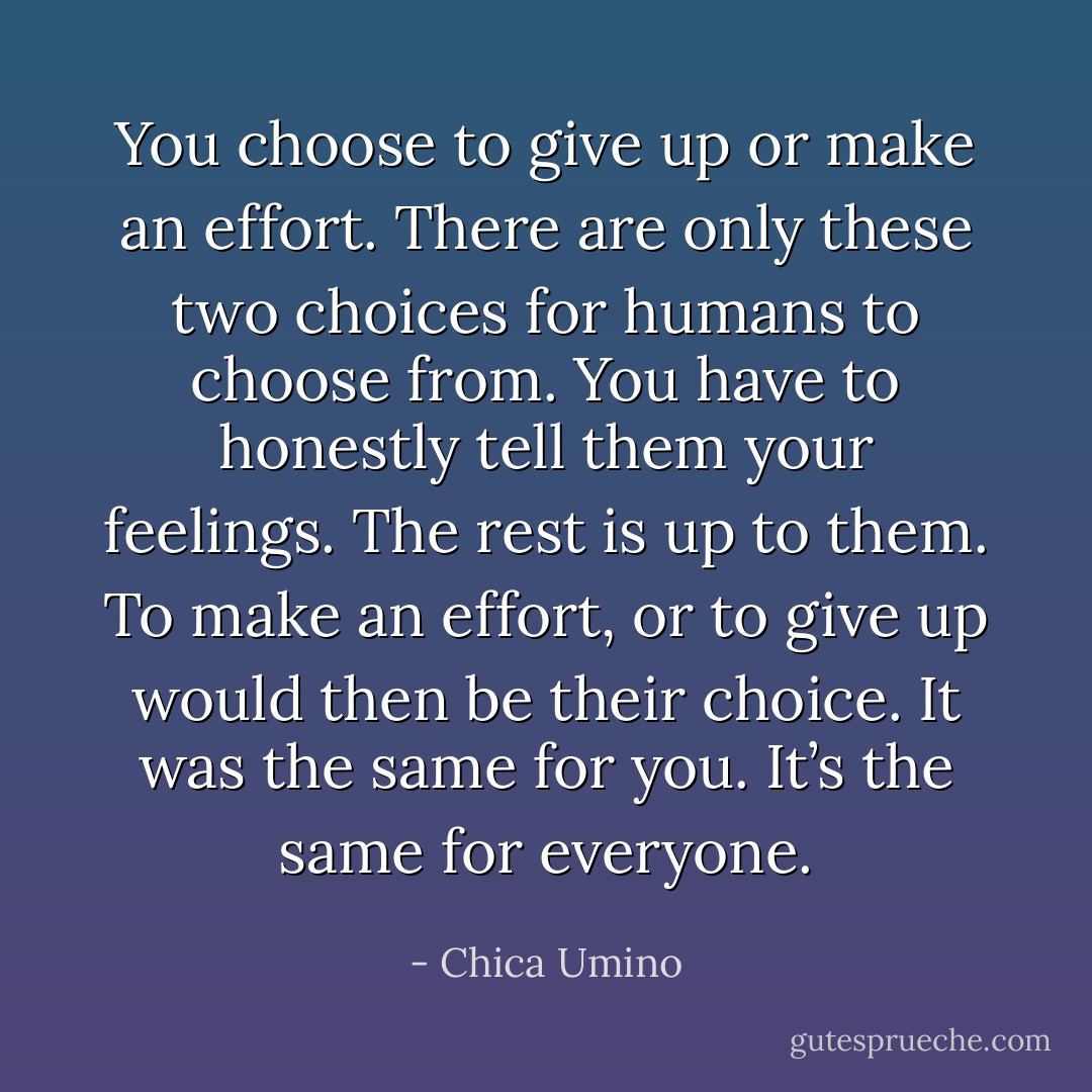 You choose to give up or make an effort. There are only these two choices for humans to choose from. You have to honestly tell them your feelings. The rest is up to them. To make an effort, or to give up would then be their choice. It was the same for you. It’s the same for everyone. - Chica Umino