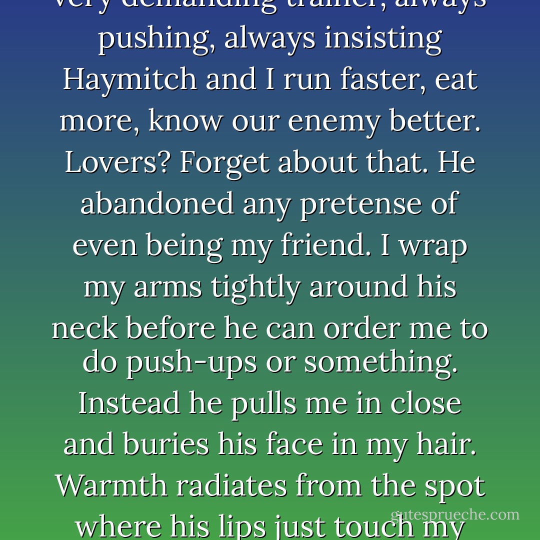 When Peeta holds out his arms, I walk straight into them. It's the first time since they announced the Quarter Quell that he's offered me any sort of affection. He's been more like a very demanding trainer, always pushing, always insisting Haymitch and I run faster, eat more, know our enemy better. Lovers? Forget about that. He abandoned any pretense of even being my friend. I wrap my arms tightly around his neck before he can order me to do push-ups or something. Instead he pulls me in close and buries his face in my hair. Warmth radiates from the spot where his lips just touch my neck, slowly spreading through the rest of me. It feels so good, so impossibly good, that I know I will not be the first to let go.<br />And why should I? - Suzanne Collins