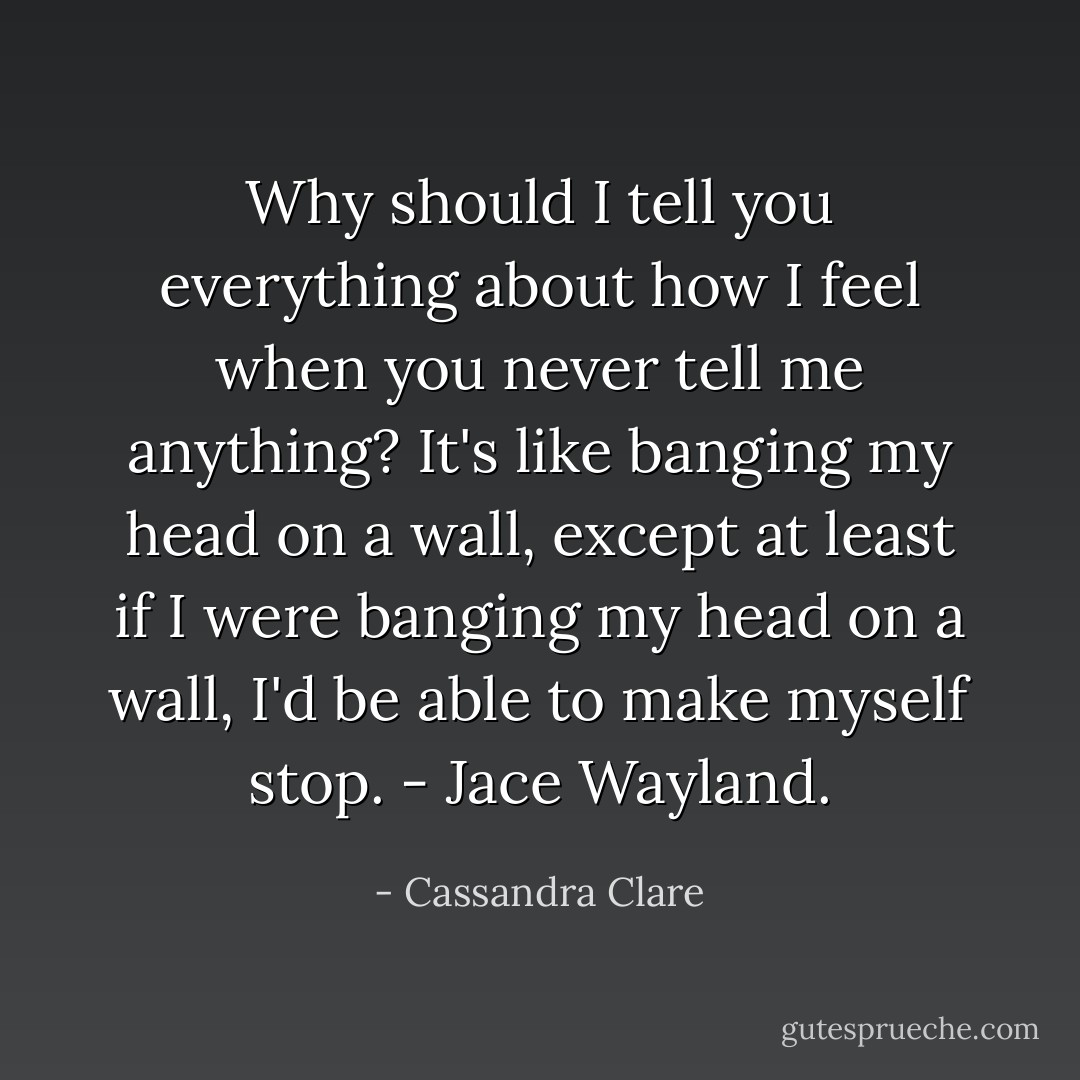 Why should I tell you everything about how I feel when you never tell me anything? It's like banging my head on a wall, except at least if I were banging my head on a wall, I'd be able to make myself stop. - Jace Wayland. - Cassandra Clare