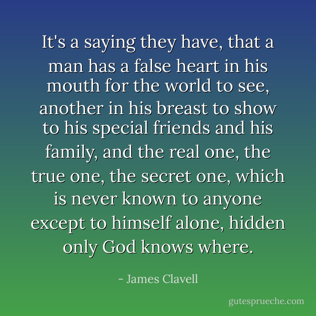 It's a saying they have, that a man has a false heart in his mouth for the world to see, another in his breast to show to his special friends and his family, and the real one, the true one, the secret one, which is never known to anyone except to himself alone, hidden only God knows where. - James Clavell